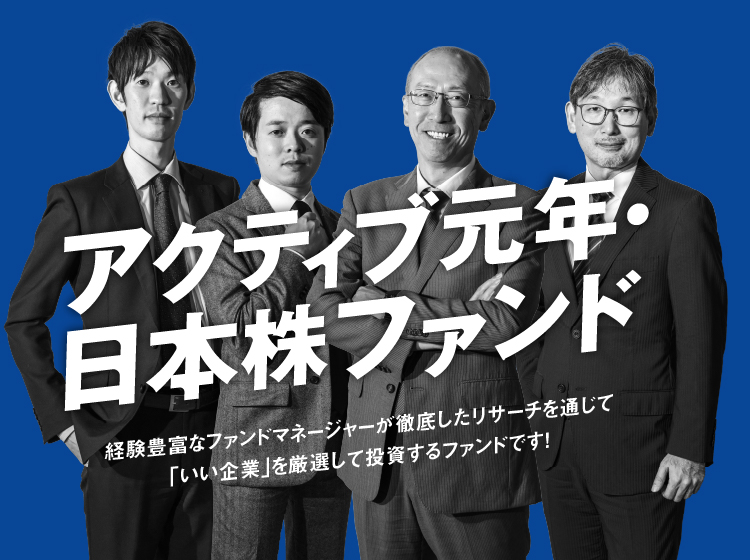 アクティブ元年・日本株ファンド 経験豊富なファンドマネージャーが徹底したリサーチを通じて「いい企業」を厳選して投資するファンドです！