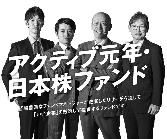アクティブ元年・日本株ファンド 経験豊富なファンドマネージャーが徹底したリサーチを通じて「いい企業」を厳選して投資するファンドです！